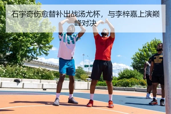石宇奇伤愈替补出战汤尤杯，与李梓嘉上演巅峰对决